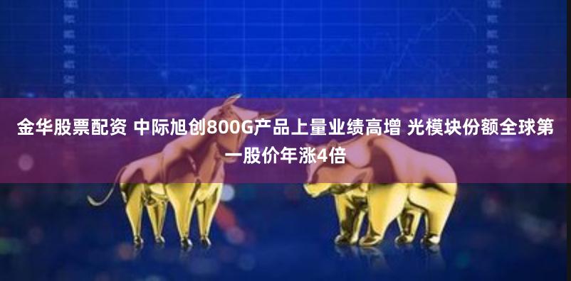 金华股票配资 中际旭创800G产品上量业绩高增 光模块份额全球第一股价年涨4倍