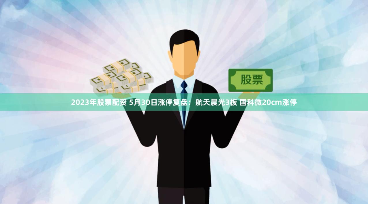 2023年股票配资 5月30日涨停复盘：航天晨光3板 国科微20cm涨停