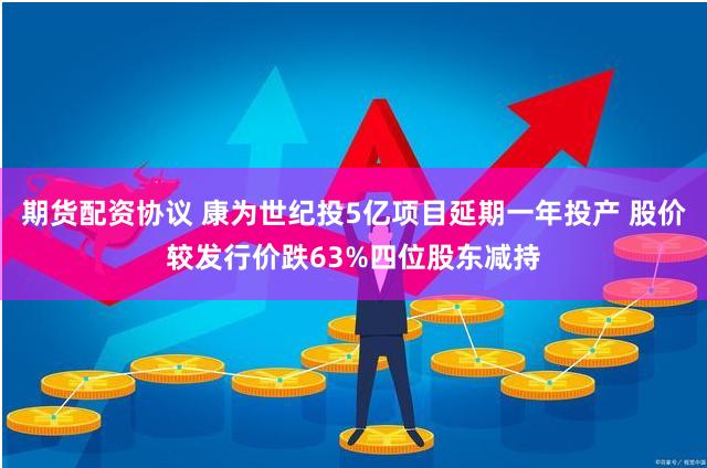 期货配资协议 康为世纪投5亿项目延期一年投产 股价较发行价跌63%四位股东减持