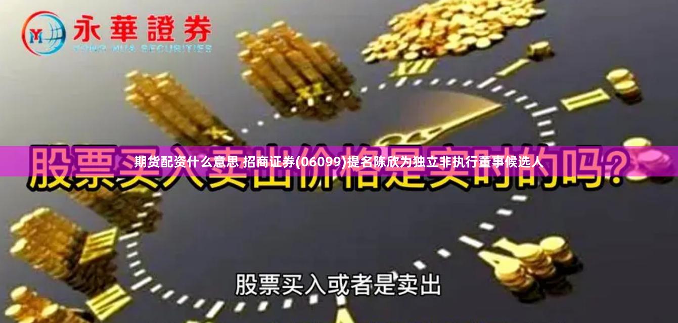 期货配资什么意思 招商证券(06099)提名陈欣为独立非执行董事候选人