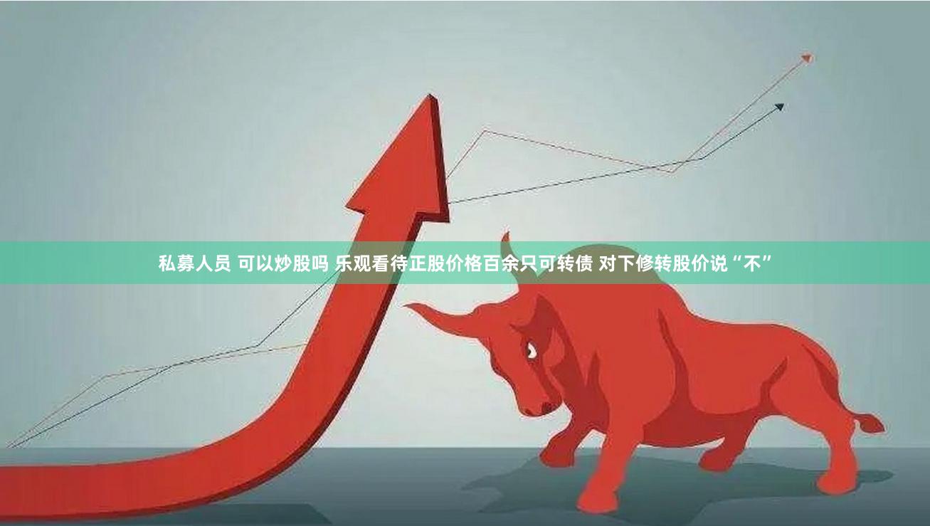 私募人员 可以炒股吗 乐观看待正股价格百余只可转债 对下修转股价说“不”
