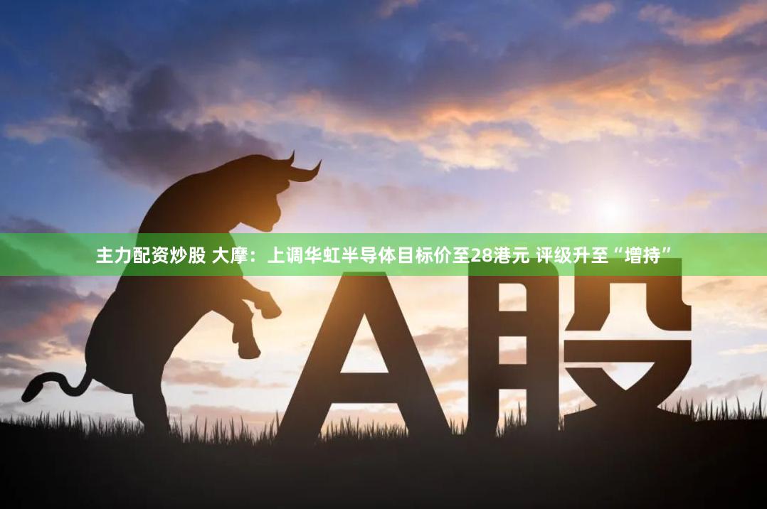 主力配资炒股 大摩：上调华虹半导体目标价至28港元 评级升至“增持”