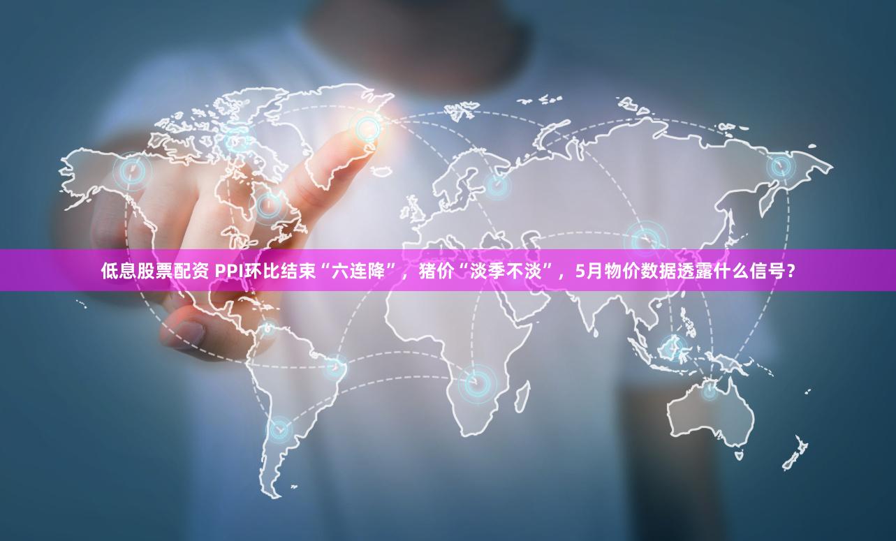 低息股票配资 PPI环比结束“六连降”，猪价“淡季不淡”，5月物价数据透露什么信号？