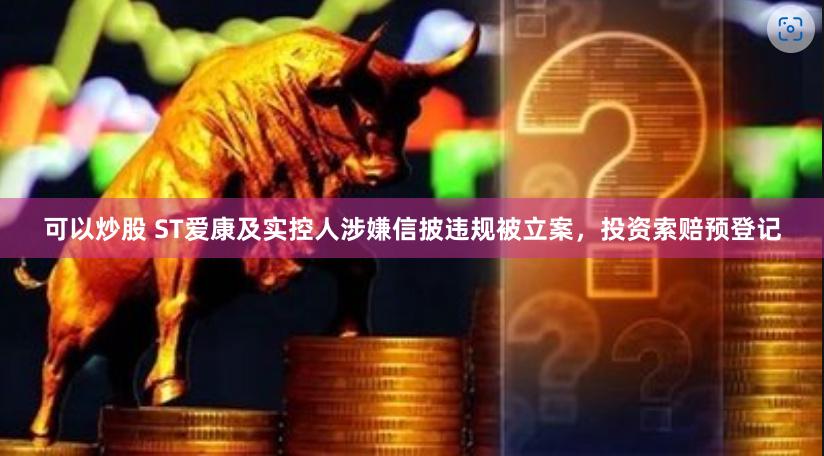 可以炒股 ST爱康及实控人涉嫌信披违规被立案，投资索赔预登记