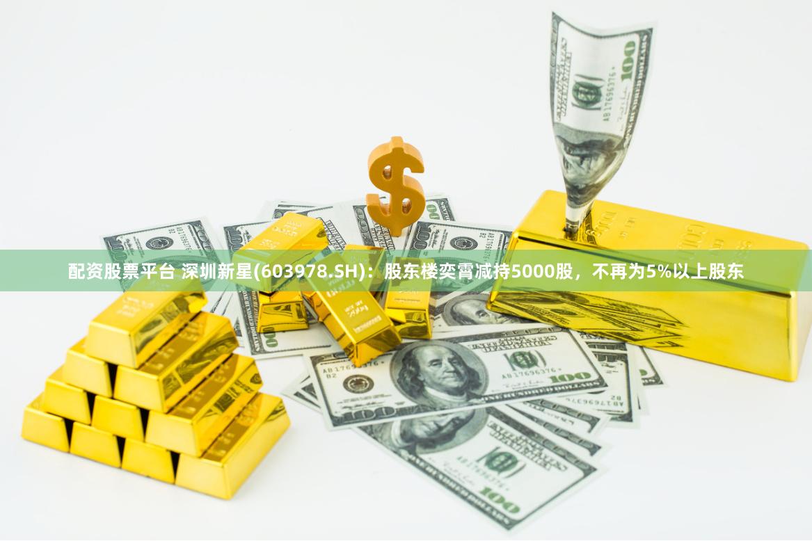 配资股票平台 深圳新星(603978.SH)：股东楼奕霄减持5000股，不再为5%以上股东