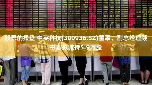 股票的操盘 中英科技(300936.SZ)董事、副总经理顾书春拟减持5.9万股