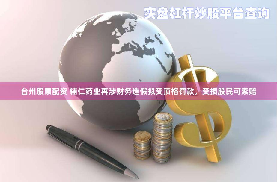 台州股票配资 辅仁药业再涉财务造假拟受顶格罚款，受损股民可索赔