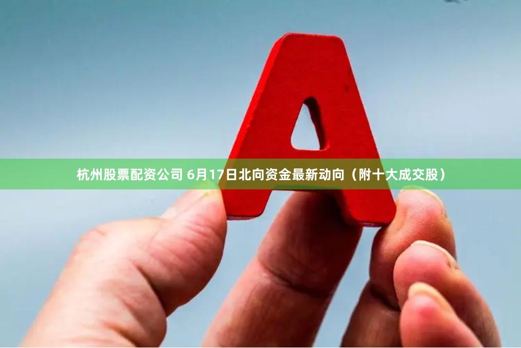 杭州股票配资公司 6月17日北向资金最新动向（附十大成交股）