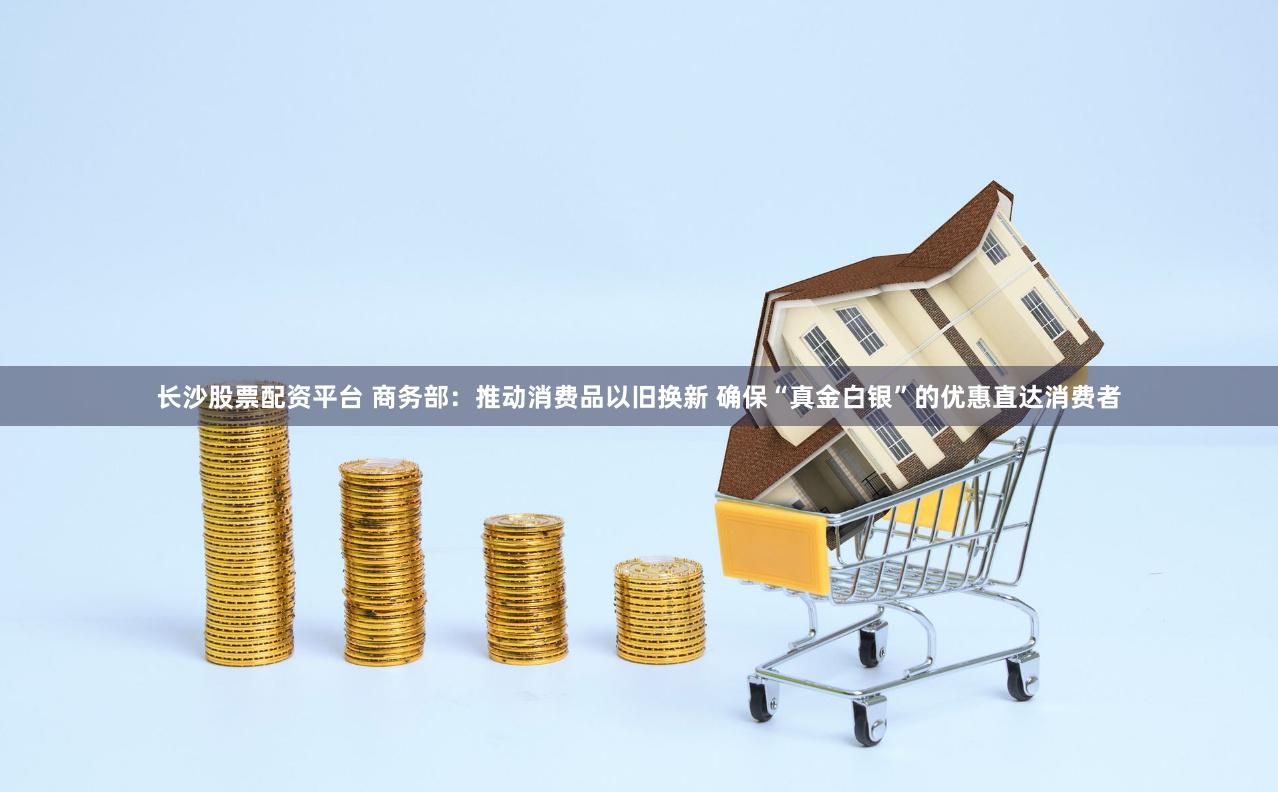 长沙股票配资平台 商务部：推动消费品以旧换新 确保“真金白银”的优惠直达消费者