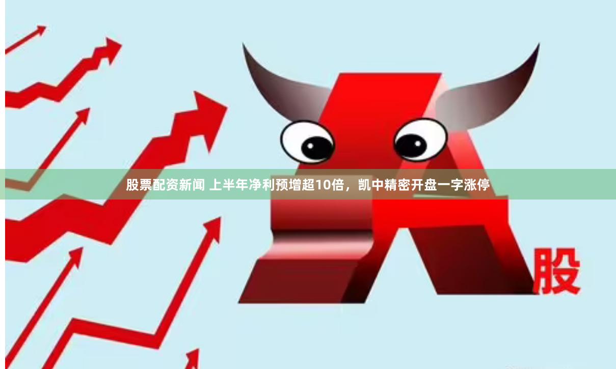 股票配资新闻 上半年净利预增超10倍，凯中精密开盘一字涨停