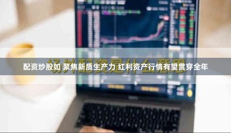 配资炒股如 聚焦新质生产力 红利资产行情有望贯穿全年