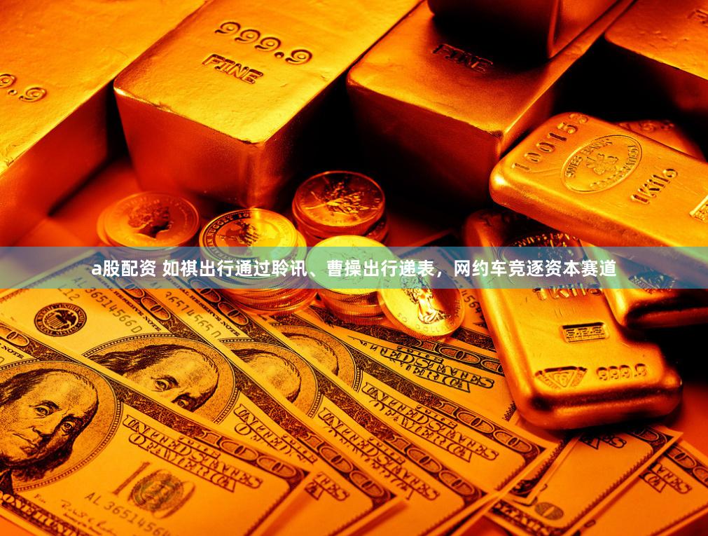 a股配资 如祺出行通过聆讯、曹操出行递表，网约车竞逐资本赛道