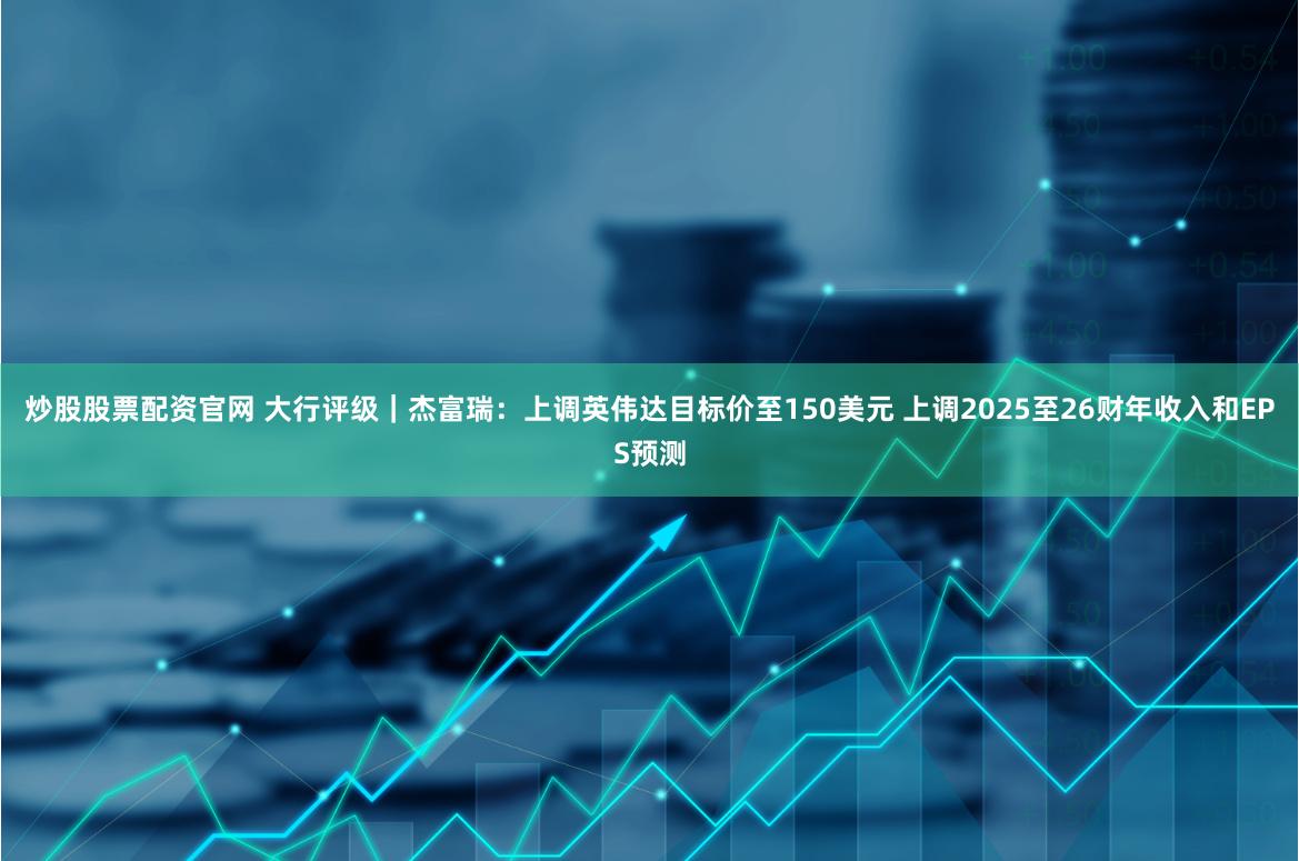 炒股股票配资官网 大行评级｜杰富瑞：上调英伟达目标价至150美元 上调2025至26财年收入和EPS预测