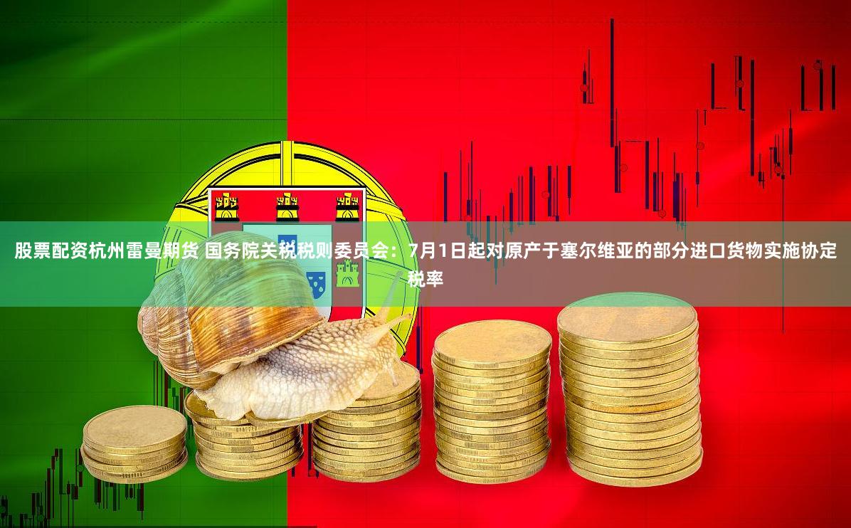 股票配资杭州雷曼期货 国务院关税税则委员会：7月1日起对原产于塞尔维亚的部分进口货物实施协定税率