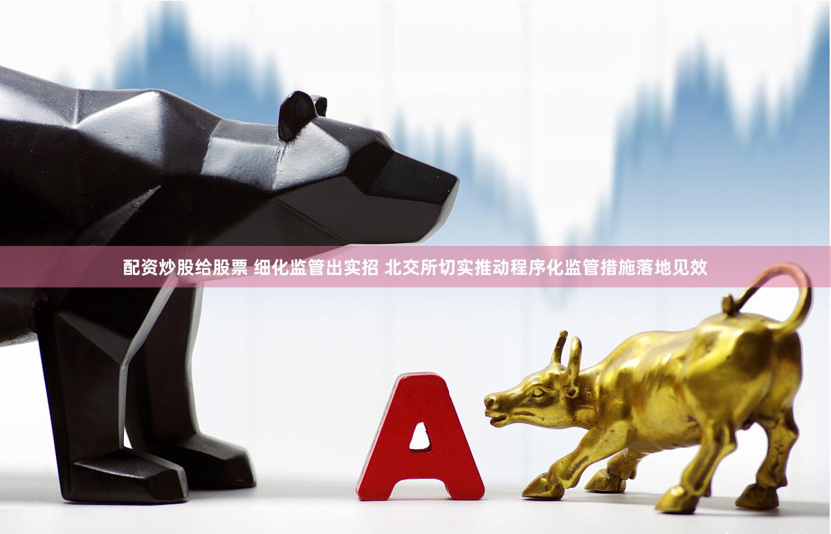 配资炒股给股票 细化监管出实招 北交所切实推动程序化监管措施落地见效