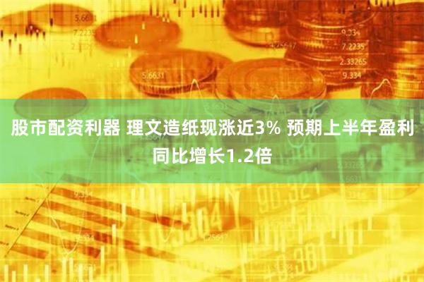 股市配资利器 理文造纸现涨近3% 预期上半年盈利同比增长1.2倍
