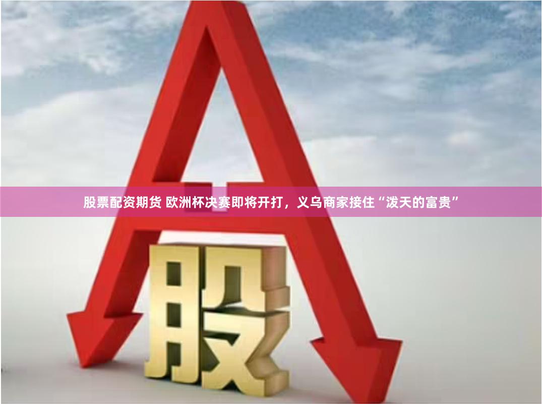 股票配资期货 欧洲杯决赛即将开打，义乌商家接住“泼天的富贵”