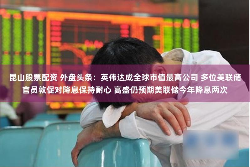 昆山股票配资 外盘头条：英伟达成全球市值最高公司 多位美联储官员敦促对降息保持耐心 高盛仍预期美联储今年降息两次