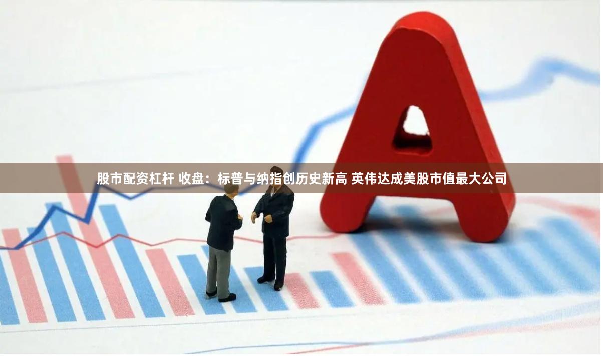 股市配资杠杆 收盘：标普与纳指创历史新高 英伟达成美股市值最大公司