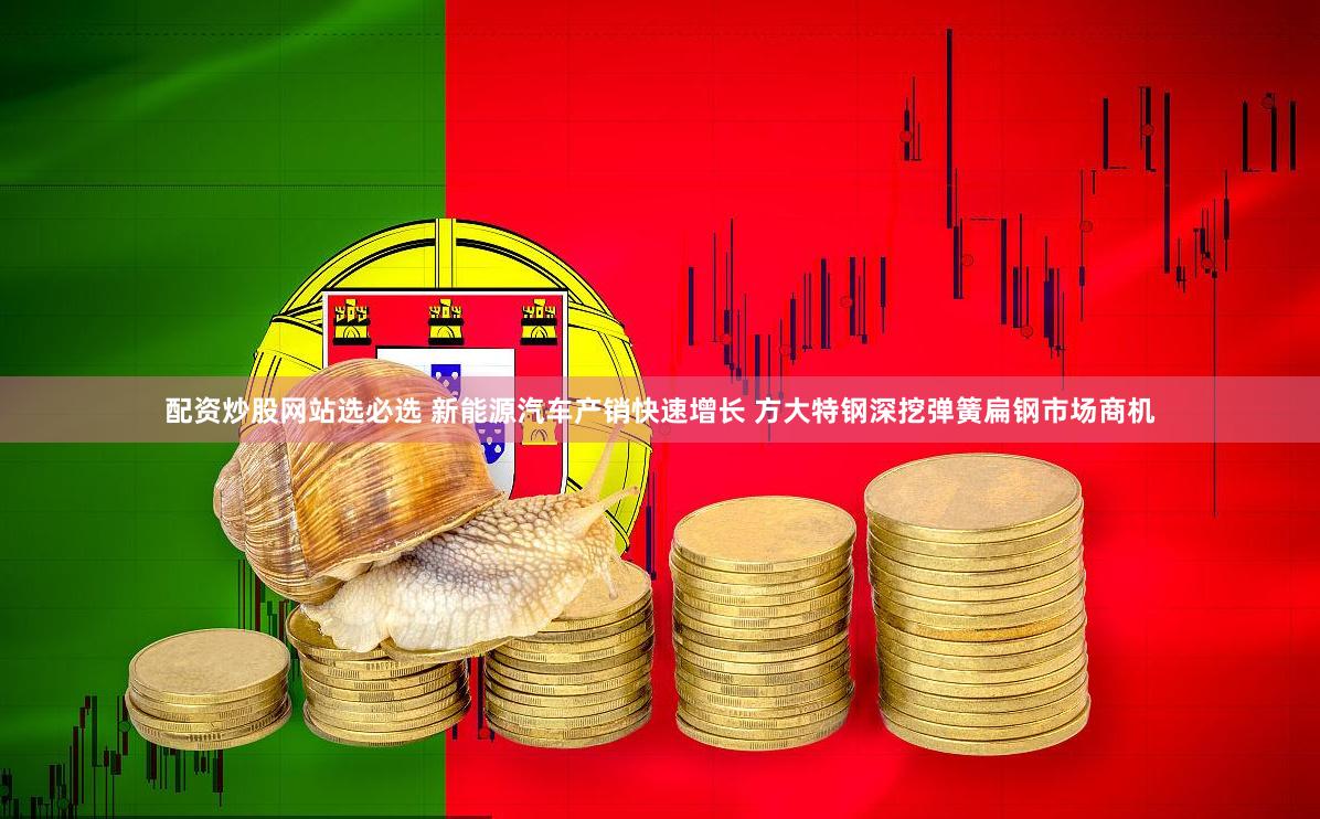 配资炒股网站选必选 新能源汽车产销快速增长 方大特钢深挖弹簧扁钢市场商机