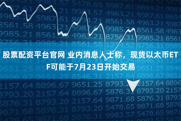 股票配资平台官网 业内消息人士称，现货以太币ETF可能于7月23日开始交易