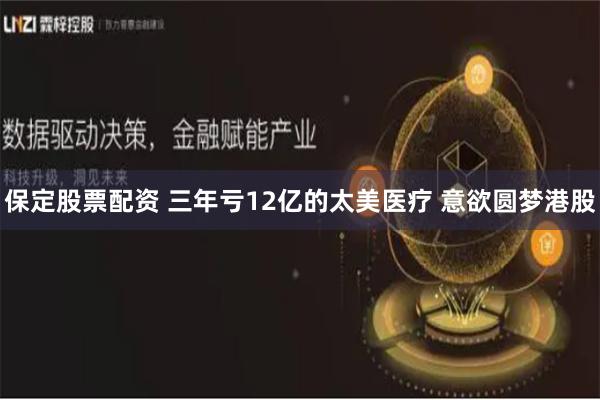保定股票配资 三年亏12亿的太美医疗 意欲圆梦港股