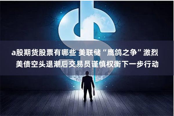 a股期货股票有哪些 美联储“鹰鸽之争”激烈  美债空头退潮后交易员谨慎权衡下一步行动
