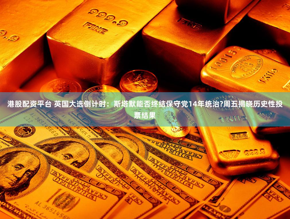 港股配资平台 英国大选倒计时：斯塔默能否终结保守党14年统治?周五揭晓历史性投票结果