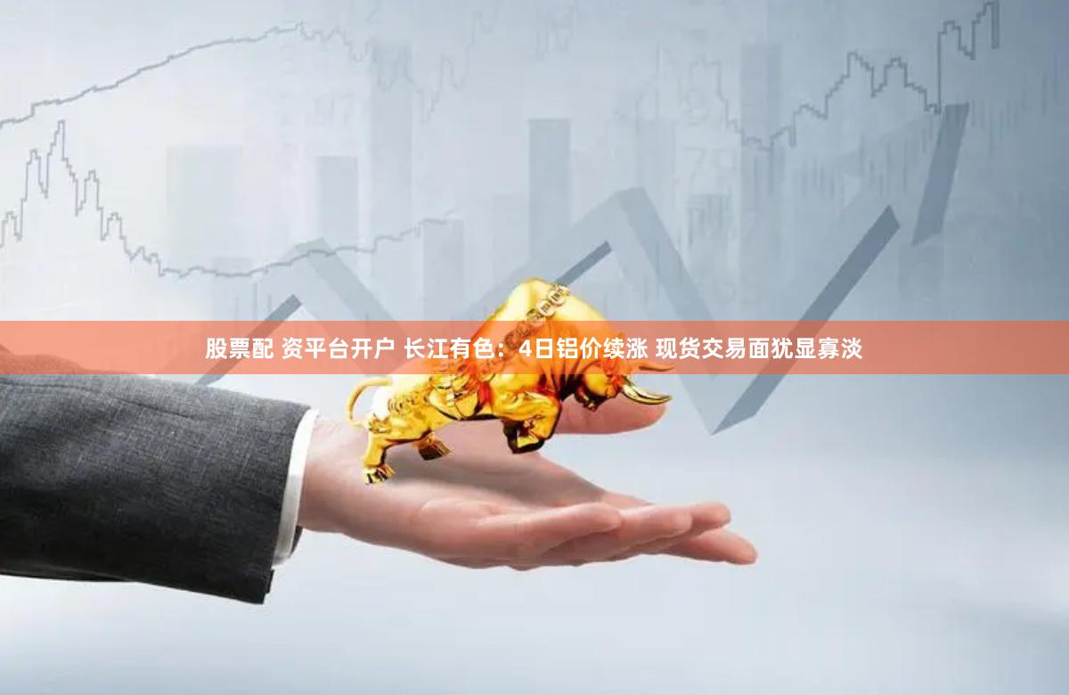 股票配 资平台开户 长江有色：4日铝价续涨 现货交易面犹显寡淡
