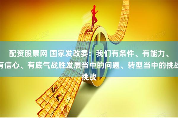 配资股票网 国家发改委：我们有条件、有能力、有信心、有底气战胜发展当中的问题、转型当中的挑战