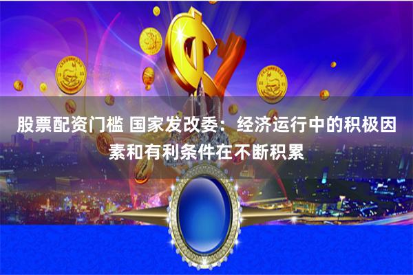 股票配资门槛 国家发改委：经济运行中的积极因素和有利条件在不断积累