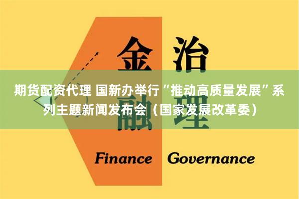 期货配资代理 国新办举行“推动高质量发展”系列主题新闻发布会（国家发展改革委）