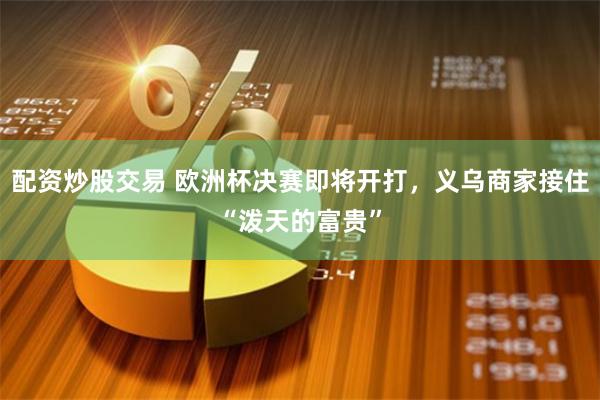 配资炒股交易 欧洲杯决赛即将开打，义乌商家接住“泼天的富贵”