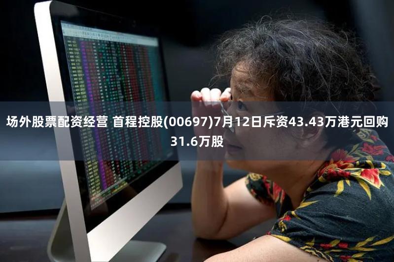 场外股票配资经营 首程控股(00697)7月12日斥资43.43万港元回购31.6万股