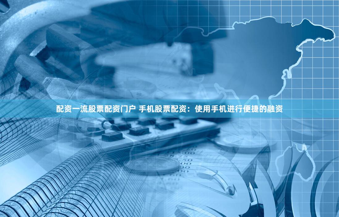 配资一流股票配资门户 手机股票配资：使用手机进行便捷的融资
