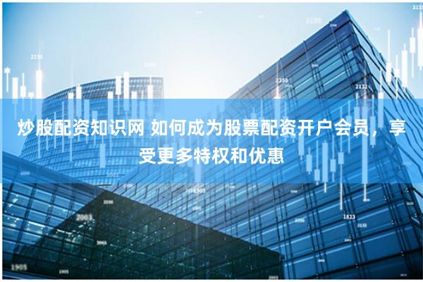炒股配资知识网 如何成为股票配资开户会员，享受更多特权和优惠