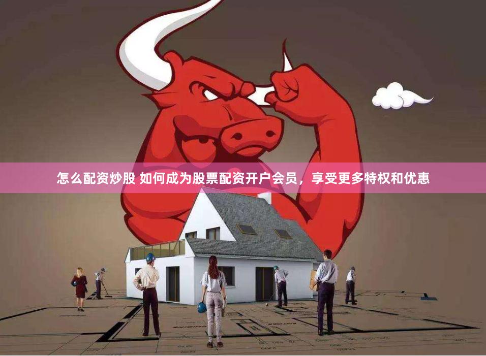 怎么配资炒股 如何成为股票配资开户会员，享受更多特权和优惠