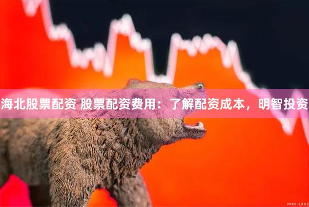 海北股票配资 股票配资费用：了解配资成本，明智投资