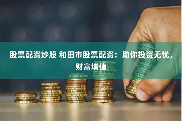 股票配资炒股 和田市股票配资：助你投资无忧，财富增值