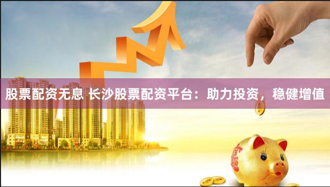 股票配资无息 长沙股票配资平台：助力投资，稳健增值