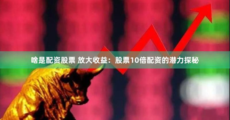 啥是配资股票 放大收益：股票10倍配资的潜力探秘
