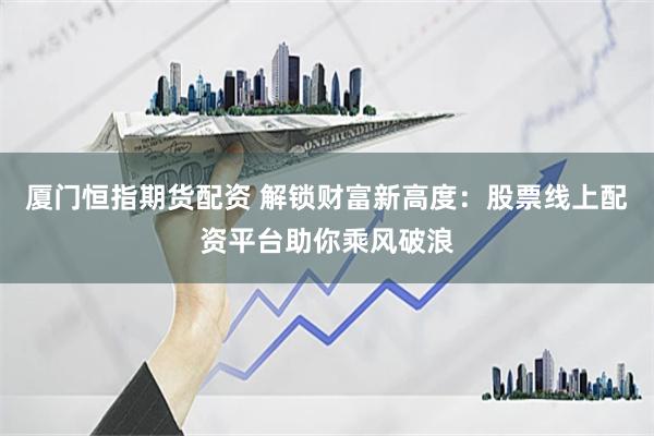 厦门恒指期货配资 解锁财富新高度：股票线上配资平台助你乘风破浪