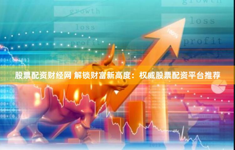 股票配资财经网 解锁财富新高度：权威股票配资平台推荐