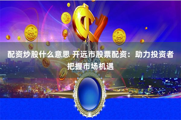配资炒股什么意思 开远市股票配资：助力投资者把握市场机遇
