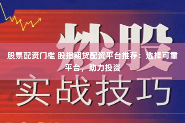 股票配资门槛 股指期货配资平台推荐：选择可靠平台，助力投资