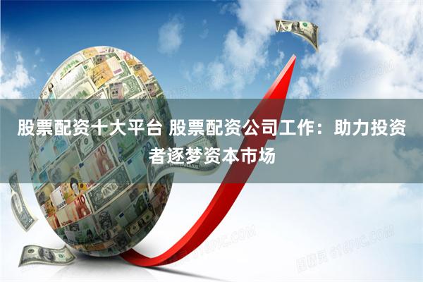 股票配资十大平台 股票配资公司工作：助力投资者逐梦资本市场