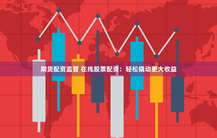 期货配资监管 在线股票配资：轻松撬动更大收益