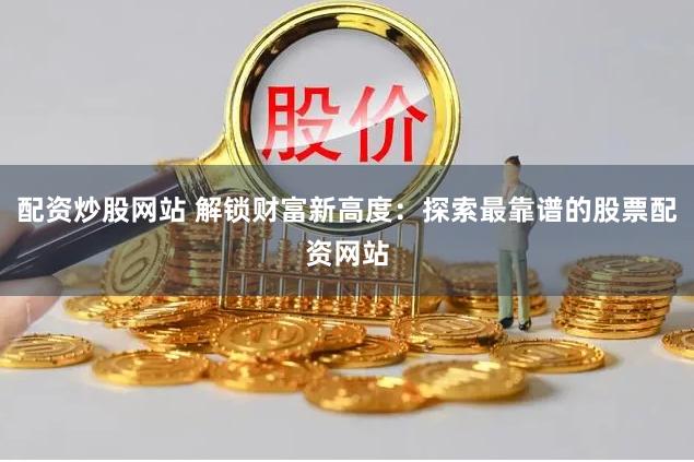 配资炒股网站 解锁财富新高度：探索最靠谱的股票配资网站