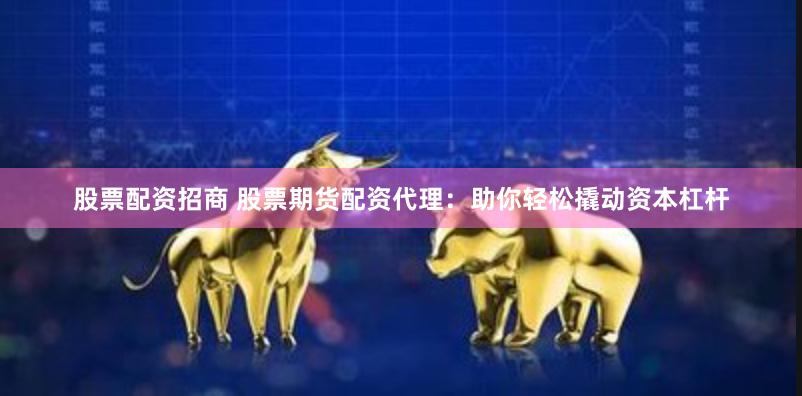 股票配资招商 股票期货配资代理：助你轻松撬动资本杠杆