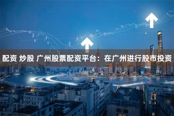 配资 炒股 广州股票配资平台：在广州进行股市投资